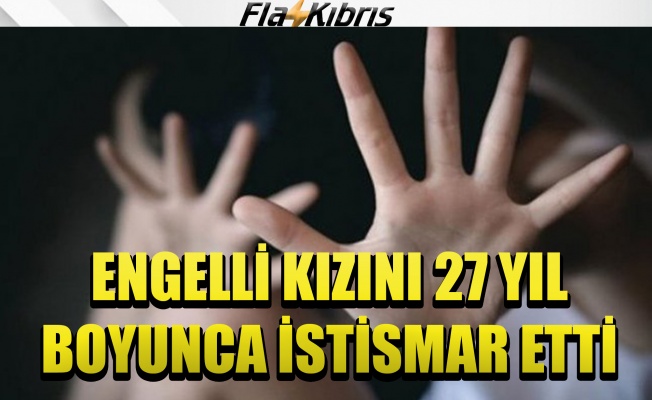 Engelli kızına 27 yıl boyunca cinsel saldırıda bulundu